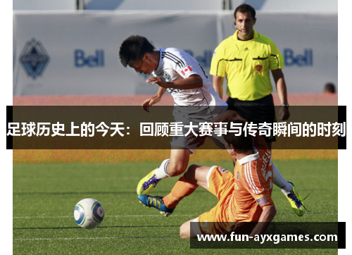 足球历史上的今天:回顾重大赛事与传奇瞬间的时刻 足球历史上的今天:回顾重大赛事与传奇瞬间的时刻