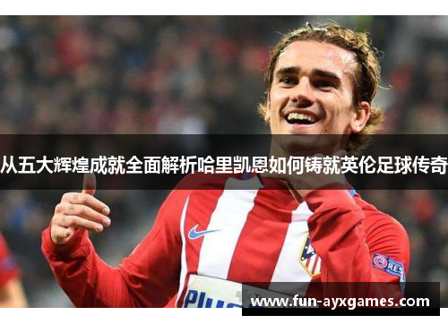 从五大辉煌成就全面解析哈里凯恩如何铸就英伦足球传奇 从五大辉煌成就全面解析哈里凯恩如何铸就英伦足球传奇