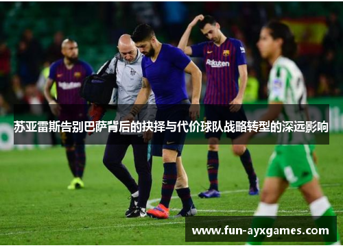 苏亚雷斯告别巴萨背后的抉择与代价球队战略转型的深远影响