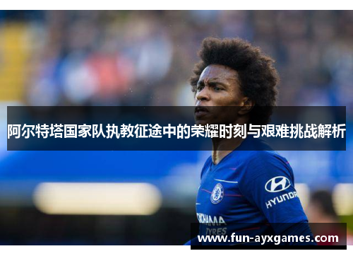 阿尔特塔国家队执教征途中的荣耀时刻与艰难挑战解析