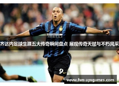 齐达内足球生涯五大传奇瞬间盘点 展现传奇天赋与不朽风采