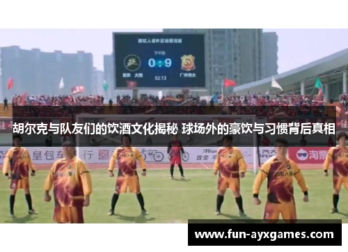 胡尔克与队友们的饮酒文化揭秘 球场外的豪饮与习惯背后真相