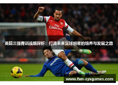 英超三强青训战略探析:打造未来足球明星的培养与发展之路 英超三强青训战略探析:打造未来足球明星的培养与发展之路