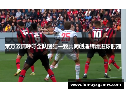 莱万激情呼吁全队团结一致共同创造辉煌进球时刻 莱万激情呼吁全队团结一致共同创造辉煌进球时刻