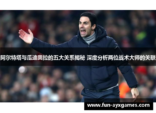 阿尔特塔与瓜迪奥拉的五大关系揭秘 深度分析两位战术大师的关联
