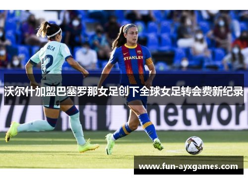 沃尔什加盟巴塞罗那女足创下全球女足转会费新纪录 沃尔什加盟巴塞罗那女足创下全球女足转会费新纪录