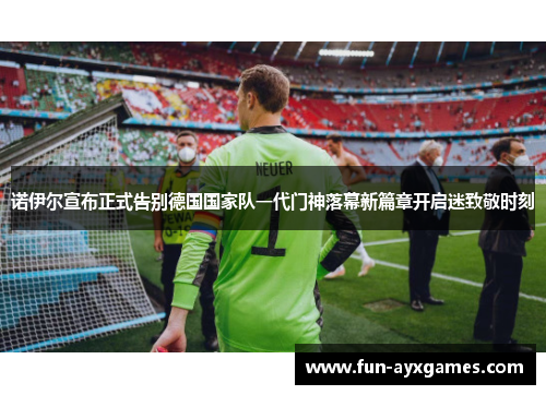 诺伊尔宣布正式告别德国国家队一代门神落幕新篇章开启迷致敬时刻