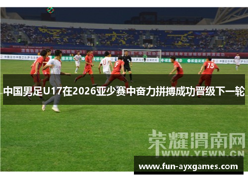 中国男足U17在2026亚少赛中奋力拼搏成功晋级下一轮